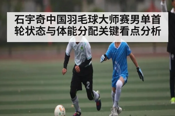 石宇奇中国羽毛球大师赛男单首轮状态与体能分配关键看点分析