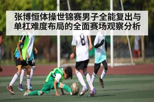 张博恒体操世锦赛男子全能复出与单杠难度布局的全面赛场观察分析