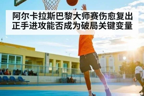 阿尔卡拉斯巴黎大师赛伤愈复出正手进攻能否成为破局关键变量