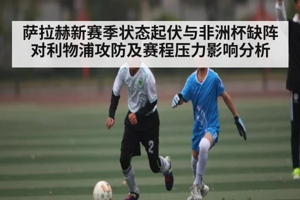 萨拉赫新赛季状态起伏与非洲杯缺阵对利物浦攻防及赛程压力影响分析